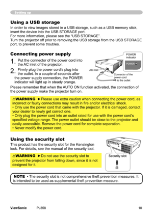 Page 15
10ViewSonic	 PJ358
Setting up
Using a USB storage
In	order	to	vew	mages	stored	n	a	USB	storage,	such	as	a	USB	memory	stck,	
nsert	the	devce	nto	the	USB	STORAGE	port.
For	more	nformaton,	please	see	the	“USB	STORAGE”.
Turn	the	projector	off	pror	to	removng	the	USB	storage	from	the	USB	STORAGE	
port,	to	prevent	some	troubles.
Connecting power supply
1.	Put	the	connector	of	the	power	cord	nto	
the	AC	nlet	of	the	projector.
2.	Frmly	plug...