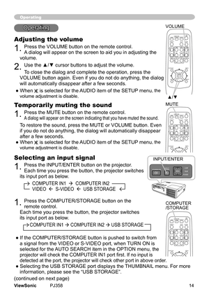 Page 19
14ViewSonic	 PJ358
Selecting an input signal
1.	Press	the	INPUT/ENTER	button	on	the	projector.		
Each	tme	you	press	the	button,	the	projector	swtches	
ts	nput	port	as	below.
										COMPUTER	IN1		 		COMPUTER	IN2		
										VIDEO				S-VIDEO				USB	STORAGE
Operating
Operatng
Adjusting the volume
1.	Press	the	VOLUME	button	on	the	remote	control.	
A 	dalog	wll	appear	on	the	screen	to	ad	you	n	adjustng	the	
volume.
2.	Use the ▲/▼ cursor buttons to...