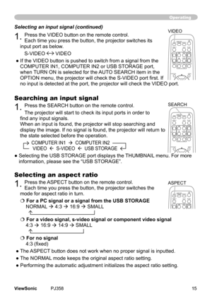 Page 20
15ViewSonic	 PJ358
Operating
Searching an input signal
1.	Press	the	SEARCH	button	on	the	remote	control.
The	projector	wll	start	to	check	ts	nput	ports	n	order	to	
find any input signals.
When	an	nput	s	found,	the	projector	wll	stop	searchng	and	
dsplay	the	mage. 	If 	no	 sgnal	s 	found, 	the	 projector 	wll	 return	 to	
the	state	selected	before	the	operaton.
									COMPUTER	IN1		 		COMPUTER	IN2		
										VIDEO				S-VIDEO		...