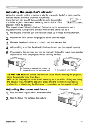 Page 21
16ViewSonic	 PJ358
Adjusting the zoom and focus
1.	Use	the	zoom	rng	to	adjust	the	screen	sze.		
2.	Use	the	focus	rng	to	focus	the	pcture.
Operating
Focus	rngZoom	rng
Adjusting the projector's elevator
When	the	place	to	put	the	projector	s	slghtly	uneven	to	the	left	or	rght,	use	the	
elevator	feet	to	place	the	projector	horzontally.	
Usng	the	feet	can	also	tlt	the	projector	n	order	to	project	at	
a	sutable	angle	to	the	screen,...