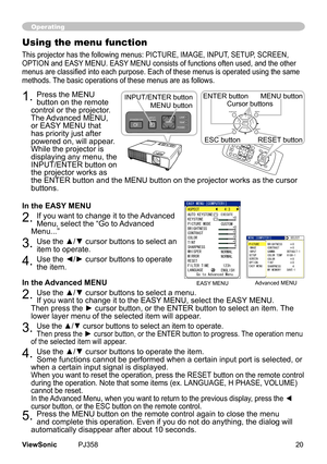 Page 25
20ViewSonic	 PJ358
Operating
Using the menu function
Ths	projector	has	the	followng	menus:	PICTURE,	IMAGE,	INPUT,	SETUP,	SCREEN,	
OPTION	and	EASY	MENU.	EASY	MENU	conssts	of	functons	often	used,	and	the	other	
menus are classified into each purpose. Each of these menus is operated using the same 
methods.	The	basc	operatons	of	these	menus	are	as	follows.
1.	Press	the	MENU	
button	on	the	remote	
control	or	the	projector.
	
The	 Advanced	MENU,	
or	EASY 	MENU	that	
has...