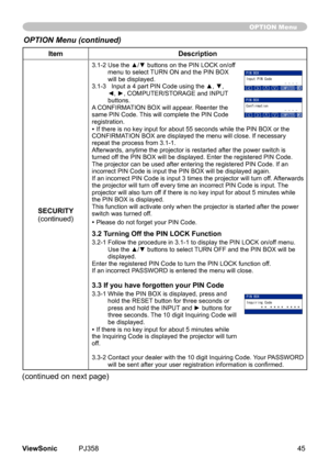 Page 50
45ViewSonic	 PJ358
ItemDescription
SECURITY(contnued)
3.1-2   Use the ▲/▼ buttons on the PIN LOCK on/off 
menu	to	select	 TURN	ON	and	the	PIN	BOX	
wll	be	dsplayed.	
3.1-3     Input a 4 part PIN Code using the ▲, ▼, 
◄, ►, COMPUTER/STORAGE and INPUT buttons.
A 	CONFIRMATION	BOX	wll	appear.	Reenter	the	
same	PIN	Code.	 Ths	wll	complete	the	PIN	Code	
regstraton.
•	If	there	s	no	key	nput	for	about	55	seconds	whle	the	PIN	BOX	or	the	
CONFIRMATION	BOX	are...