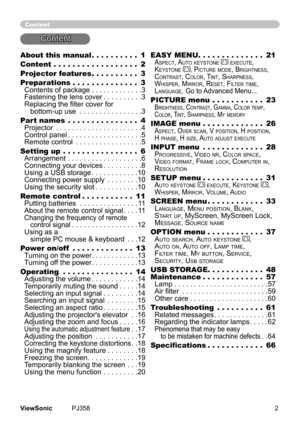 Page 7
2ViewSonic	 PJ358
About this manual  .  .  .  .  .  .  .  .  .  .1
Content   .  .  .  .  .  .  .  .  .  .  .  .  .  .  .  .  .  .2
Projector features   .  .  .  .  .  .  .  .  .  .3
Preparations   .  .  .  .  .  .  .  .  .  .  .  .  .  .3 
Contents	of	package	. . . . . . . . . . . . .3 
Fastenng	the	lens	cover	. . . . . . . . . .3	Replacing the filter cover for 	
			bottom-up	use	. . . . . . . . . . . . . . . .3
Part names   .  .  .  .  .  .  .  .  .  .  .  .  .  .  .4 Projector	. . . . . . . . . ....