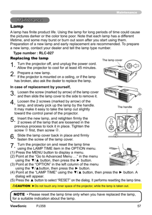 Page 62
57ViewSonic	 PJ358
Mantenance
Lamp
A lamp has finite product life. Using the lamp for long periods of time could cause 
the	pctures	darker	or	the	color	tone	poor.	Note	that	each	lamp	has	a	dfferent	
lfetme,	and	some	may	burst	or	burn	out	soon	after	you	start	usng	them.
	
Preparaton	of	a	new	lamp	and	early	replacement	are	recommended.	 To	prepare	
a	new	lamp,	contact	your	dealer	and	tell	the	lamp	type	number.
Type number : RLC-027
Replacing the lamp
1.	Turn	the...