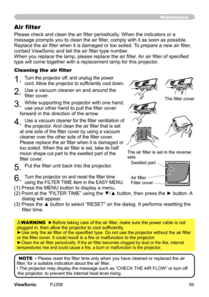 Page 64
59ViewSonic	 PJ358
Please check and clean the air filter periodically. When the indicators or a 
message prompts you to clean the air filter, comply with it as soon as possible. 
Replace the air filter when it is damaged or too soiled. To prepare a new air filter, 
contact ViewSonic and tell the air filter type number.
When you replace the lamp, please replace the air filter. An air filter of specified 
type	wll	come	together	wth	a	replacement	lamp	for	ths	projector.
Cleaning the air...
