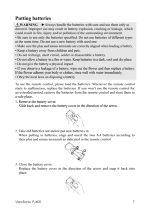 Page 11ViewSonic PJ400 
7 
Putting batteries 
WARNING  ►Always handle the batteries with care and use them only as 
directed. Improper use may result in battery explosion, cracking or leakage, which 
could result in fire, injury and/or pollution of the surrounding environment. 
• Be sure to use only the batteries specified. Do not use batteries of different types 
at the same time. Do not use a new battery with used one.   
• Make sure the plus and minus terminals are correctly aligned when loading a battery....