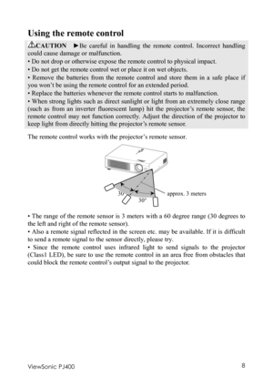 Page 12 
ViewSonic PJ400 8 
Using the remote control 
CAUTION  ►Be careful in handling the remote control. Incorrect handling 
could cause damage or malfunction. 
• Do not drop or otherwise expose the remote control to physical impact. 
• Do not get the remote control wet or place it on wet objects.   
• Remove the batteries from the remote control and store them in a safe place if 
you won’t be using the remote control for an extended period.   
• Replace the batteries whenever the remote control starts to...