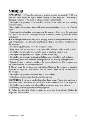 Page 14ViewSonic PJ400 
10 
Setting up   
WARNING  ►Place the projector in a stable position horizontally. A fall or a 
turnover could cause an injury and/or damage to the projector. Then using a 
damaged projector could result in a fire and/or an electric shock. 
• Don’t place the projector on an unstable, slant or vibrant surface such as a wobbly 
or inclined stand. 
• Do not place the projector in the side/front/rear-up position, except care of the air 
filter. 
• For the projector installed bottom-up, use...