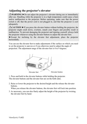 Page 16ViewSonic PJ400 
12 
Adjusting the projectors elevator 
WARNING ►Do not adjust the projector’s elevator during use or immediately 
after use. Handling while the projector is in a high temperature could cause a burn 
and/or malfunction to the projector. Before operating, make sure that the power 
switch is off, that the power cord is not plugged in, and that the projector is cool 
adequately. 
CAUTION ►If you press the elevator button without holding the projector, the 
projector might crash down,...