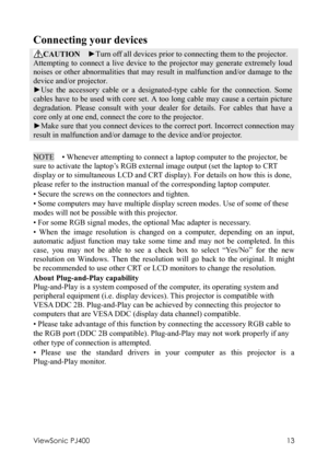 Page 17ViewSonic PJ400 
13 
Connecting your devices 
CAUTION  ►Turn off all devices prior to connecting them to the projector. 
Attempting to connect a live device to the projector may generate extremely loud 
noises or other abnormalities that may result in malfunction and/or damage to the 
device and/or projector. 
►Use the accessory cable or a designated-type cable for the connection. Some 
cables have to be used with core set. A too long cable may cause a certain picture 
degradation. Please consult with...