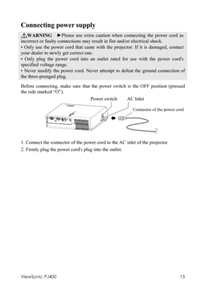 Page 19ViewSonic PJ400 
15 
Connecting power supply 
WARNING  ►Please use extra caution when connecting the power cord as 
incorrect or faulty connections may result in fire and/or electrical shock. 
• Only use the power cord that came with the projector. If it is damaged, contact 
your dealer to newly get correct one. 
• Only plug the power cord into an outlet rated for use with the power cords 
specified voltage range. 
• Never modify the power cord. Never attempt to defeat the ground connection of 
the...