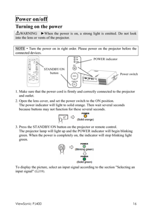 Page 20ViewSonic PJ400 
16 
Power on/off     
Turning on the power 
WA R N I N G   ►When the power is on, a strong light is emitted. Do not look 
into the lens or vents of the projector. 
 
NOTE • Turn the power on in right order. Please power on the projector before the 
connected devices. 
                      
 
1. Make sure that the power cord is firmly and correctly connected to the projector 
and outlet. 
2. Open the lens cover, and set the power switch to the ON position. 
The power indicator will light...