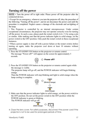 Page 21ViewSonic PJ400 
17 
Turning off the power 
NOTE • Turn the power off in right order. Please power off the projector after the 
connected devices. 
• Except for an emergency, whenever you turn the projector off, obey the procedure of 
the following “Turning off the power“, and do not disconnect the power cord until the 
procedure is completed. Neglect causes a damage of the electrode and un-lighting of 
the lamp. 
• This Projector is controlled by an internal microprocessor. Under certain 
exceptional...
