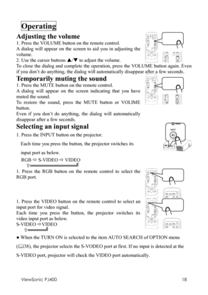 Page 22ViewSonic PJ400 
18 
Operating  
Adjusting the volume 
1. Press the VOLUME button on the remote control. 
A dialog will appear on the screen to aid you in adjusting the 
volume. 
2. Use the cursor buttons S/T to adjust the volume.
    
To close the dialog and complete the operation, press the VOLUME button again. Even 
if you don’t do anything, the dialog will automatically disappear after a few seconds. 
Temporarily muting the sound 
1. Press the MUTE button on the remote control. 
A dialog will appear...