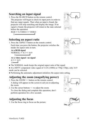 Page 23ViewSonic PJ400 
19 
 
Searching an input signal 
1. Press the SEARCH button on the remote control.   
The projector will begin to check its input ports in order to 
find any input signals. Then when an input is found, the 
projector will stop searching and display the image. If no 
signal is found, the projector will return to the state selected 
before the operation.   
RGB Ö S-VIDEO Ö VIDEO 
  ×═════════════╝ 
  
 
Selecting an aspect ratio 
1. Press the ASPECT button on the remote control.   
Each...