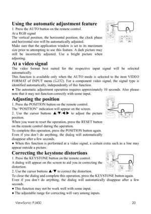 Page 24ViewSonic PJ400 
20 
 
Using the automatic adjustment feature 
1. Press the AUTO button on the remote control. 
At a RGB signal 
The vertical position, the horizontal position, the clock phase 
and horizontal size will be automatically adjusted. 
Make sure that the application window is set to its maximum 
size prior to attempting to use this feature. A dark picture may 
still be incorrectly adjusted. Use a bright picture when 
adjusting. 
   
At a video signal 
The video format best suited for the...