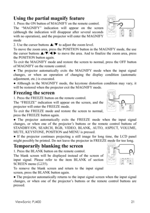 Page 25ViewSonic PJ400 
21 
Using the partial magnify feature 
1. Press the ON button of MAGNIFY on the remote control. 
The “MAGNIFY” indication will appear on the screen 
(although the indication will disappear after several seconds 
with no operation), and the projector will enter the MAGNIFY 
mode 
   
2. Use the cursor buttons S/T to adjust the zoom level.   
To move the zoom area, press the POSITION button in the MAGNIFY mode, the use 
the cursor buttons S/T/W/X to move the area. And to finalize the zoom...