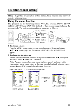 Page 26ViewSonic PJ400 22 
Multifunctional setting   
 
NOTE • Regardless of description of this manual, these functions may not work 
correctly with some input. 
Using the menu function 
This projector has the following menus: PICTURE, IMAGE, INPUT, SETUP, 
SCREEN, OPTION and EASY MENU. Each of these menus is operated using the 
same methods. The basic operations of these menus are as follows.   
       
                        
1. To display a menu 
Press the MENU button on the remote control or one of the...