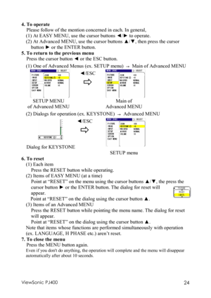 Page 28ViewSonic PJ400 24 
4. To operate 
Please follow of the mention concerned in each. In general, 
(1) At EASY MENU, use the cursor buttons  ◄/►  to operate. 
(2) At Advanced MENU, use the cursor buttons  ▲/▼ , then press the cursor 
button  ► or the ENTER button.
  
5. To return to the previous menu  
Press the cursor button  ◄ or the ESC button. 
(1) One of Advanced Menus (ex. SETUP menu)  →  Main of Advanced MENU 
  ◄/ESC 
 
