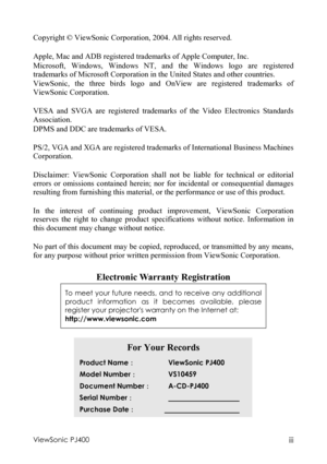 Page 4ViewSonic PJ400 iii  Copyright © ViewSonic Corporation, 2004. All rights reserved.   
 
Apple, Mac and ADB registered trademarks of Apple Computer, Inc. 
Microsoft, Windows, Windows NT, and the Windows logo are registered 
trademarks of Microsoft Corporation in the United States and other countries. 
ViewSonic, the three birds logo and OnView are registered trademarks of 
ViewSonic Corporation. 
 
VESA and SVGA are registered trademarks of the Video Electronics Standards 
Association. 
DPMS and DDC are...