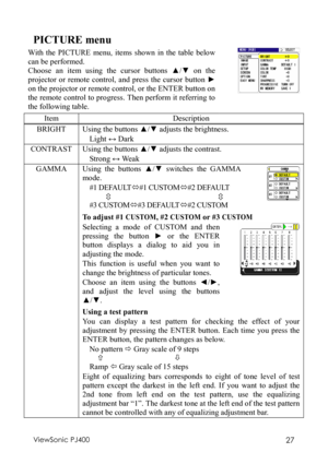 Page 31ViewSonic PJ400 27 
PICTURE menu 
With the PICTURE menu, items shown in the table below 
can be performed. 
Choose an item using the cursor buttons  ▲/▼  on the 
projector or remote control, and press the cursor button  ► 
on the projector or remote control, or the ENTER button on 
the remote control to progress. Then perform it referring to 
the following table. 
 
Item Description 
BRIGHT  Using the buttons  ▲/▼  adjusts the brightness. 
Light  ↔ Dark 
CONTRAST  Using the buttons  ▲/▼  adjusts the...