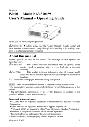 Page 5ViewSonic PJ400 
1 
Projector 
PJ400   Model No.VS10459 
User’s Manual – Operating Guide 
  
 
Thank you for purchasing this projector. 
WA R N I N G   ►Before using, read the User’s Manual - Safety Guide and 
these manuals to ensure correct usage through understanding. After reading, store 
them in a safe place for future reference. 
About this manual 
Various symbols are used in this manual. The meanings of these symbols are 
described below. 
WARNING  This symbol indicates information that, if...