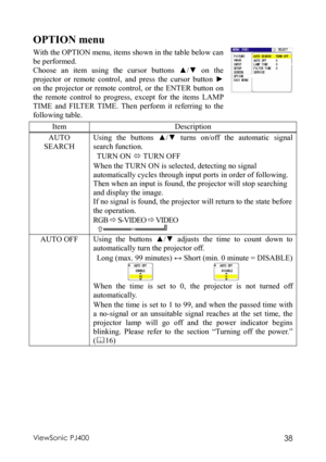 Page 42ViewSonic PJ400 38 
OPTION menu 
With the OPTION menu, items shown in the table below can 
be performed. 
Choose an item using the cursor buttons ▲/▼ on the 
projector or remote control, and press the cursor button ► 
on the projector or remote control, or the ENTER button on 
the remote control to progress, except for the items LAMP 
TIME and FILTER TIME. Then perform it referring to the 
following table. 
 
Item Description 
AUTO 
SEARCH Using the buttons ▲/▼ turns on/off the automatic signal 
search...
