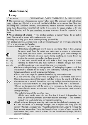 Page 45ViewSonic PJ400 41 
Maintenance  
Lamp 
WA R N I N G HIGH VOLTAGE
 HIGH TEMPERATURE  HIGH PRESSURE 
►The projector uses a high-pressure mercury glass lamp. The lamp can break with a loud 
bang, or burn out, if jolted or scratched, handled while hot, or worn over time. Note that 
each lamp has a different lifetime, and some may burst or burn out soon after you start 
using them. In addition, when the bulb bursts, it is possible for shards of glass to fly into 
the lamp housing, and for gas containing...