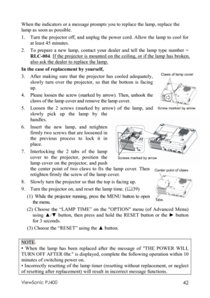 Page 46ViewSonic PJ400 42  When the indicators or a message prompts you to replace the lamp, replace the 
lamp as soon as possible.
  
1.
 Turn the projector off, and unplug the power cord. Allow the lamp to cool for 
at least 45 minutes. 
2.
 To prepare a new lamp, contact your dealer and tell the lamp type number = 
RLC-004. If the projector is mounted on the ceiling, or if the lamp has broken, 
also ask the dealer to replace the lamp. 
In the case of replacement by yourself,
  
3.
 After making sure that the...