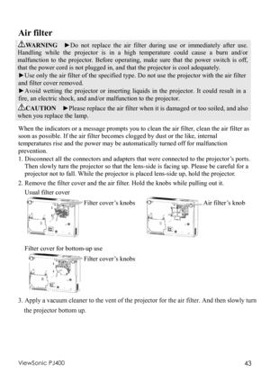 Page 47ViewSonic PJ400 43 
Air filter 
WARNING  ►Do not replace the air filter during use or immediately after use. 
Handling while the projector is in a high temperature could cause a burn and/or 
malfunction to the projector. Before operating, make sure that the power switch is off, 
that the power cord is not plugged in, and that the projector is cool adequately. 
►Use only the air filter of the specified type. Do not use the projector with the air filter 
and filter cover removed. 
► Avoid wetting the...