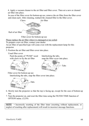 Page 48ViewSonic PJ400 44  4. Apply a vacuum cleaner to the air filter and filter cover. Then set a new or cleaned 
air filter into place. 
In case of the filter cover for bottom-up use, remove the air filter from the filter cover 
and clean each. After cleaning, reattach the cleaned filter to the filter cover. 
       Claws              Air filter 
                   
 
Rail of air filter
      
       Filter cover for bottom-up use 
Please replace the air filter when it is damaged or too soiled
.  
To prepare...