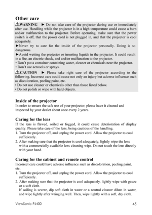 Page 49ViewSonic PJ400 45 
Other care  
WARNING  ► Do not take care of the projector during use or immediately 
after use. Handling while the projector is in a high temperature could cause a burn 
and/or malfunction to the projector. Before operating, make sure that the power 
switch is off, that the power cord is not plugged in, and that the projector is cool 
adequately. 
►Never try to care for the inside of the projector personally. Doing is so 
dangerous. 
►Avoid wetting the projector or inserting liquids...