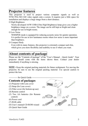 Page 7ViewSonic PJ400 
3 
Projector features 
This projector is used to project various computer signals as well as 
NTSC/PAL/SECAM video signals onto a screen. It requires just a little space for 
installation and displays a large image from a short distance. 
O High Brightness 
Newly developed 165W UHB (Ultra High Brightness) lamp gives you a higher 
brightness image on a screen. The image can be still kept as bright and clean 
enough for use in bright rooms. 
O Low Noise 
WHISPER mode is equipped for...