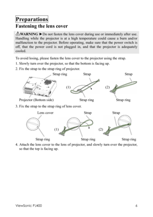 Page 10ViewSonic PJ400 
6 
Preparations 
Fastening the lens cover 
WARNING ►Do not fasten the lens cover during use or immediately after use. 
Handling while the projector is at a high temperature could cause a burn and/or 
malfunction to the projector. Before operating, make sure that the power switch is 
off, that the power cord is not plugged in, and that the projector is adequately 
cooled. 
To avoid losing, please fasten the lens cover to the projector using the strap.   
1. Slowly turn over the projector,...