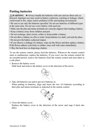 Page 11ViewSonic PJ452 
7 
Putting batteries 
WARNING  ►Always handle the batteries with care and use them only as 
directed. Improper use may result in battery explosion, cracking or leakage, which 
could result in fire, injury and/or pollution of the surrounding environment. 
• Be sure to use only the batteries specified. Do not use batteries of different types 
at the same time. Do not use a new battery with used one.   
• Make sure the plus and minus terminals are correctly aligned when loading a battery....