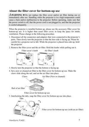 Page 13 
ViewSonic PJ452 9 
About the filter cover for bottom-up use 
WARNING ►Do not replace the filter cover and/or air filter during use or 
immediately after use. Handling while the projector is in a high temperature could 
cause a burn and/or malfunction to the projector. Before operating, make sure that 
the power switch is off, that the power cord is not plugged in, and that the projector 
is cooled adequately. 
When the projector is installed bottom up, please use the accessory filter cover for...
