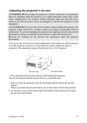 Page 16ViewSonic PJ452 
12 
Adjusting the projectors elevator 
WARNING ►Do not adjust the projector’s elevator during use or immediately 
after use. Handling while the projector is in a high temperature could cause a burn 
and/or malfunction to the projector. Before operating, make sure that the power 
switch is off, that the power cord is not plugged in, and that the projector is cool 
adequately. 
CAUTION ►If you press the elevator button without holding the projector, the 
projector might crash down,...