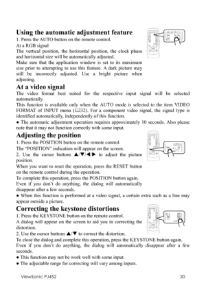 Page 24ViewSonic PJ452 
20 
 
Using the automatic adjustment feature 
1. Press the AUTO button on the remote control. 
At a RGB signal 
The vertical position, the horizontal position, the clock phase 
and horizontal size will be automatically adjusted. 
Make sure that the application window is set to its maximum 
size prior to attempting to use this feature. A dark picture may 
still be incorrectly adjusted. Use a bright picture when 
adjusting. 
   
At a video signal 
The video format best suited for the...