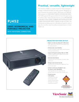 Page 1The ViewSonic PJ452 is a superb choice for those looking for a
portable, multifunctional data and video projector. Weighing in at
just 4.9 pounds, this projector boasts 1,500 lumens and 1024x768
XGA resolution for CLEAR, BRIGHT IMAGES FOR DATA AND VIDEO.
The PJ452 supports HD signals and both 4:3 and 16:9 aspect ratios
for brilliant videos. Advanced video features such as PROGRESSIVE
SCAN AND 3:2 PULL DOWN, COMBINED WITH DIGITAL KEYSTONE
CORRECTION ENSURE PERFECT IMAGES IN ANY SETTING. This...