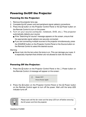 Page 17
16
ViewSonic PJ458D

Powering On/Off  the Projector
Powering On the Projector:
1.  Remove the projector lens cap.
2.  Complete the AC power cord and peripheral signal cable(s) connections. 
3.  Press  the 
  button  on  the  Projector  Control  Panel  or  the   Power  button  on 
the Remote Control to turn on the power.
4.  Tu r n  o n  y o u r  s o u r c e  ( c o m p u t e r,  n o t e b o o k ,  D V D ,  e t c . ) .  T h e  p r o j e c t o r 
automatically detects your source. 
   If the “Searching for...