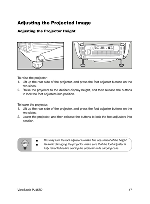 Page 18
17
ViewSonic PJ458D

Adjusting the Projected Image
Adjusting the Projector Height
To raise the projector:
1.   Lift up the rear side of the projector, and press the foot adjuster buttons on the 
two sides.
2.  Raise  the  projector  to  the  desired  display  height,  and  then  release  the  buttons 
to lock the foot adjusters into position.
To lower the projector:
1.  Lift up the rear side of the projector, and press the foot adjuster buttons on the 
two sides. 
2.  Lower the projector, and then...