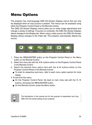 Page 25
24
ViewSonic PJ458D

Menu Options
The  projector  has  multi-language  OSD  (On-Screen  Display)  menus  that  can  only 
be  displayed  when  an  input  source  is  present. The  menus  can  be  accessed  using 
either the Projector Control Panel or the Remote Control.
The  OSD  (On-Screen  Display)  menus  allow  you  to  make  image  adjustments  and 
change a variety of settings. If source is a computer, the OSD (On-Screen Display) 
allows changes to the Display tab. When using a video source, the...