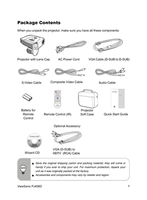 Page 8
7
ViewSonic PJ458D

Package Contents
When you unpack the projector, make sure you have all these components:
  Save  the  original  shipping  carton  and  packing  material;  they  will  come  in 
handy  if  you  ever  to  ship  your  unit.  For  maximum  protection,  repack  your unit as it was originally packed at the factory.
  Accessories and components may vary by retailer and region.
Projector with Lens Cap AC Power Cord    VGA Cable (D-SUB to D-SUB)
S-Video Cable Composite Video Cable
Battery for...