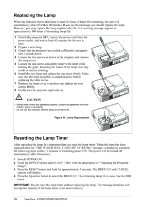 Page 2219ViewSonic  PJ500/PJ550/PJ501/PJ551
Replacing the Lamp
When the indicator shows that there is zero (0) hours of lamp life remaining, the unit will 
automatically shut off within 10 minutes. If you see this message you should replace the lamp. 
However, you may replace the lamp anytime after the first warning message appears at 
approximately 300 hours of remaining lamp life.   
Resetting the Lamp Timer
After replacing the lamp, it is important that you reset the lamp timer. When the lamp has been...