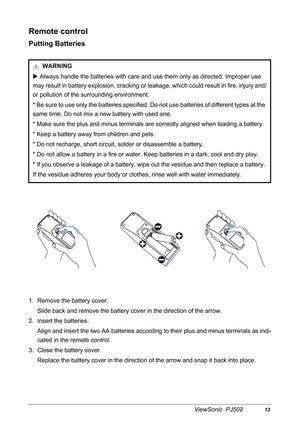 Page 16ViewSonic  PJ50213
Remote control
Putting Batteries
1. Remove the battery cover.
Slide back and remove the battery cover in the direction of the arrow.
2. Insert the batteries.
Align and insert the two AA batteries according to their plus and minus terminals as indi-
cated in the remote control.
3. Close the battery cover.
Replace the battery cover in the direction of the arrow and snap it back into place. WARNING
X Always handle the batteries with care and use them only as directed. Improper use 
may...