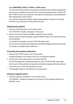 Page 21ViewSonic  PJ50218
At a COMPONENT VIDEO, S-VIDEO or VIDEO signal
The video format best suited for  the respective input signal will be selected automatically.
This function is available on ly when the AUTO mode is sele cted to the item VIDEO FOR-
MAT of INPUT menu. For a component video signal , the signal type is automatically iden-
tified independently of  this function.
*  The automatic adjustment ope ration requires approximately 10 seconds. Also please 
note that it may not functi on correctly with...
