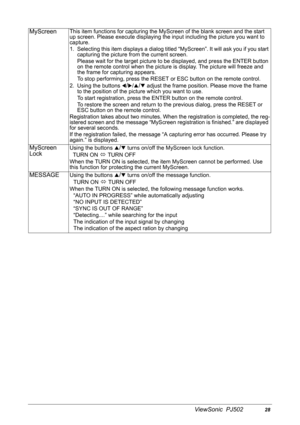 Page 31ViewSonic  PJ50228
MyScreenThis item functions for capturing the MyScreen of the blank screen and the start 
up screen. Please execute displaying the input including the picture you want to 
capture.
1. Selecting this item displays a dialog titled “MyScreen”. It will ask you if you start 
capturing the picture from the current screen.
Please wait for the target picture to be displayed, and press the ENTER button 
on the remote control when the picture is display. The picture will freeze and 
the frame...