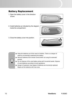 Page 18
ViewSonic	 PJ506D13

Batter y Replacement
1.	 Open 	 the 	 battery 	 cover 	 n 	 the 	 d  rect  on
	 shown.
2.	 Install 	 batter  es 	 as 	 nd  cated 	 by 	 the 	 d  agram
	 ns  de 	 the 	 compartment.
3.	 Close 	 the 	 battery 	 cover 	 nto 	 pos  t  on.
 Keep the batteries out of the reach of children. There is a danger of
  death by accidentally swallowing the battery.
 Remove batteries from remote control when not using for extended...