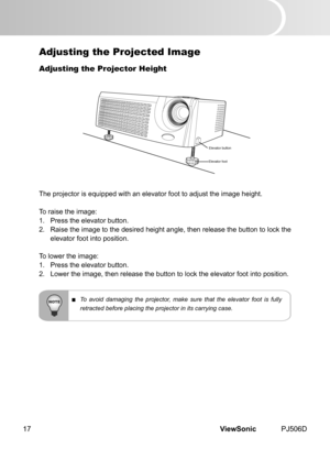 Page 22
ViewSonic	 PJ506D17

Adjusting the Projected Image
Adjusting the Projector Height
The	 projector 	 s 	 equ  pped 	 w  th 	 an 	 elevator 	 foot 	 to 	 adjust 	 the 	 mage 	 he  ght.
To	 ra  se 	 the 	 mage:
1.	 Press	 the 	 elevator 	 button.
2.	 Ra se 	 the 	 mage 	 to 	 the 	 des  red 	 he  ght 	 angle, 	 then 	 release 	 the 	 button 	 to 	 lock 	 the 	
elevator	 foot 	 nto 	 pos  t  on.
To	 lower 	 the 	 mage:
1.	 Press	 the...