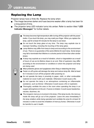 Page 31
26ViewSonic	 PJ506D

Replacing the Lamp
Projector lamps have a finite life. Replace the lamp when:
	 The	 mage 	 becomes 	 darker 	 and 	 hues 	 become 	 weaker 	 after 	 a 	 lamp 	 has 	 been 	 for 	
a	 long 	 per  od 	 of 	 t  me.
	 The	 projector 	 lamp 	 LED 	 nd  cator 	 turns 	 nto 	 amber. 	 Refer 	 to 	 sect  on 	 t  tled 	“LED 
Indicator Messages” for	 further 	 deta  ls.
 The lamp becomes high temperature after turning off the projector with the...